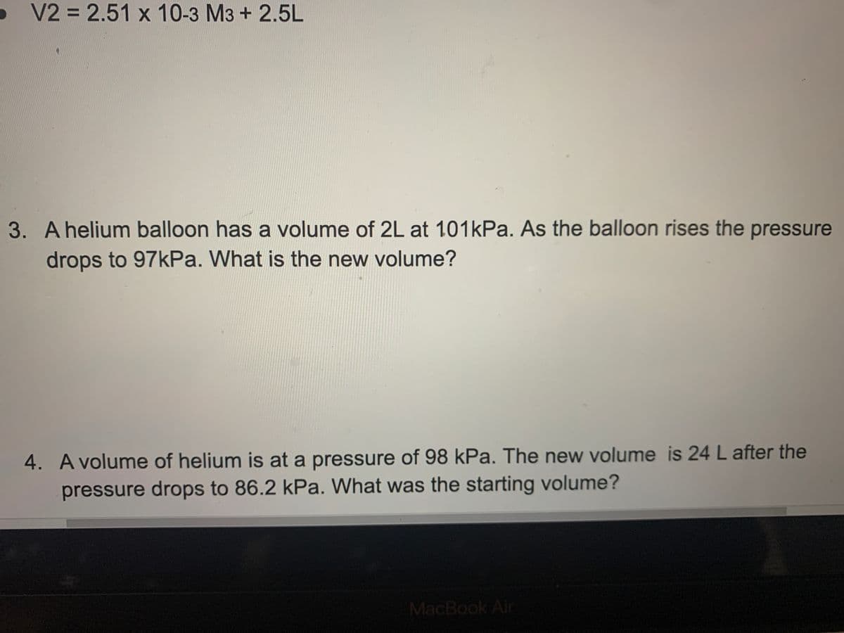 V2 = 2.51 x 10-3 M3 + 2.5L
3. Ahelium balloon has a volume of 2L at 101kPa. As the balloon rises the pressure
drops to 97kPa. What is the new volume?
4. A volume of helium is at a pressure of 98 kPa. The new volume is 24 L after the
pressure drops to 86.2 kPa. What was the starting volume?
MacBook Air

