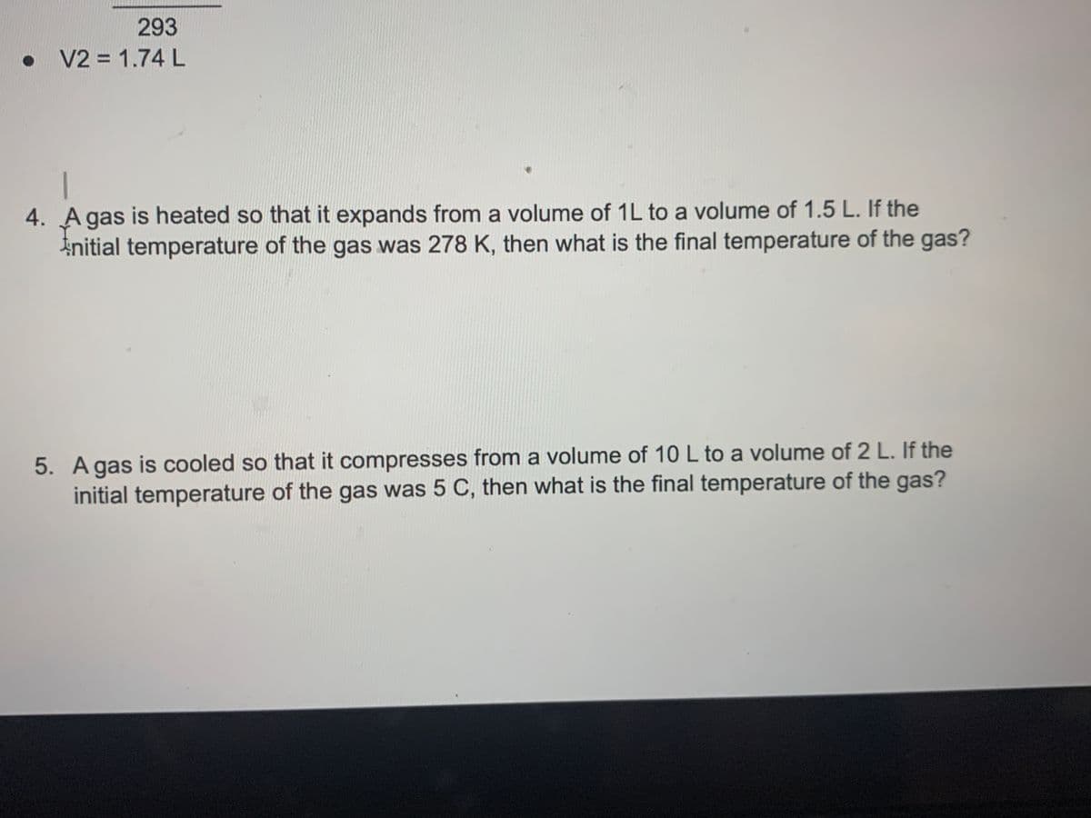 293
• V2 = 1.74L
4. A gas is heated so that it expands from a volume of 1L to a volume of 1.5 L. If the
Initial temperature of the gas was 278 K, then what is the final temperature of the gas?
5. Agas is cooled so that it compresses from a volume of 10 L to a volume of 2 L. If the
initial temperature of the gas was 5 C, then what is the final temperature of the gas?
