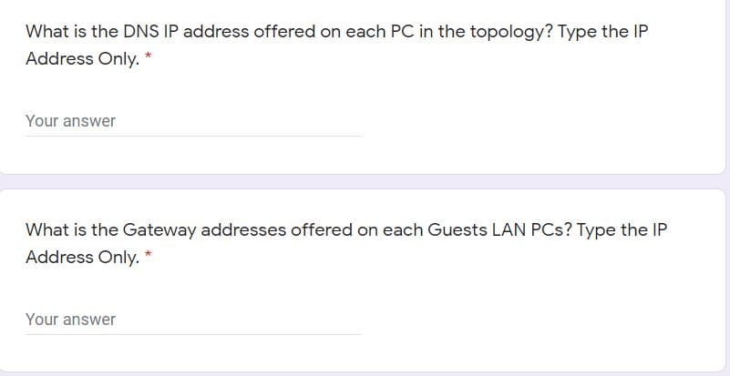 What is the DNS IP address offered on each PC in the topology? Type the IP
Address Only. *
Your answer
What is the Gateway addresses offered on each Guests LAN PCs? Type the IP
Address Only.
Your answer
