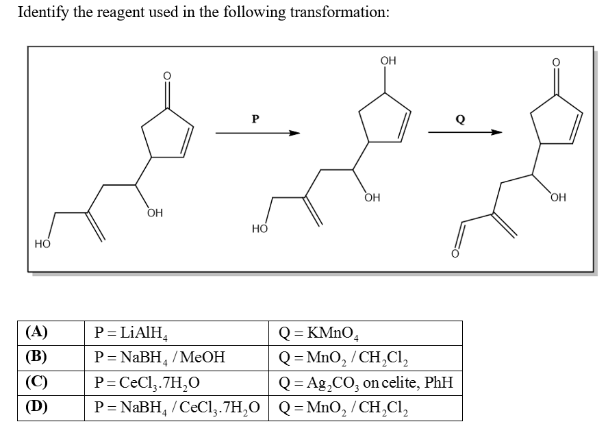 Identify the reagent used in the following transformation:
OH
P
Q
HO
HO
P = LIAIH,
Q = KMNO,
Q = MnO, / CH,Cl,
Q = Ag,CO, on celite, PhH
(A)
(B)
P= NABH, /MeOH
%3D
(C)
P=CeCl,.7H,O
(D)
P= NABH, /CeCl,.7H,0 ,
/ CeCly.7H,O
Q = MnO, / CH,Cl,

