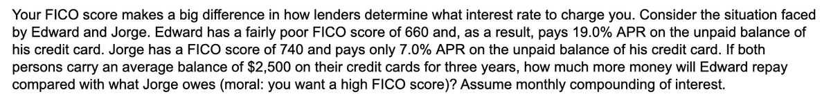 Your FICO score makes a big difference in how lenders determine what interest rate to charge you. Consider the situation faced
by Edward and Jorge. Edward has a fairly poor FICO score of 660 and, as a result, pays 19.0% APR on the unpaid balance of
his credit card. Jorge has a FICO score of 740 and pays only 7.0% APR on the unpaid balance of his credit card. If both
persons carry an average balance of $2,500 on their credit cards for three years, how much more money will Edward repay
compared with what Jorge owes (moral: you want a high FICO score)? Assume monthly compounding of interest.
