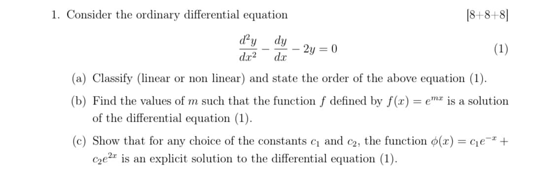 1. Consider the ordinary differential equation
[8+8+8]
dy dy
dx?
2y = 0
dx
(1)
(a) Classify (linear or non linear) and state the order of the above equation (1).
(b) Find the values of m such that the function f defined by f(x) = emx is a solution
of the differential equation (1).
(c) Show that for any choice of the constants c1 and c2, the function 6(x) = c1e¬ +
Cze2a is an explicit solution to the differential equation (1).
