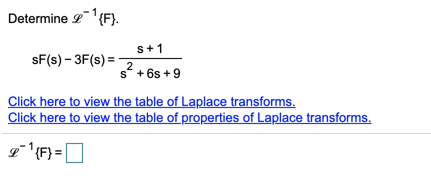 Determine L'{F}.
s+1
sF(s) – 3F(s) =
2
s* + 6s +9
Click here to view the table of Laplace transforms.
Click here to view the table of properties of Laplace transforms.
1
L '{F} =
