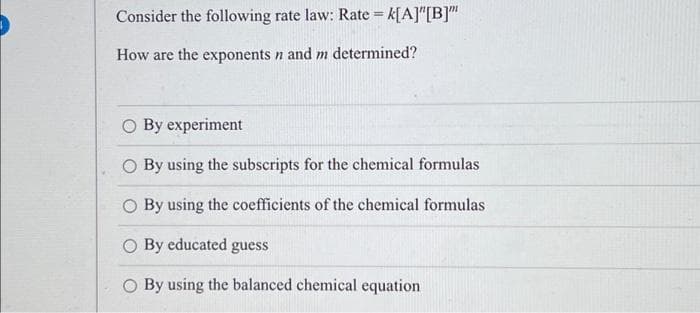 Consider the following rate law: Rate = k[A]"[B]"
How are the exponents n and m determined?
By experiment
O By using the subscripts for the chemical formulas
O By using the coefficients of the chemical formulas
By educated guess
O By using the balanced chemical equation