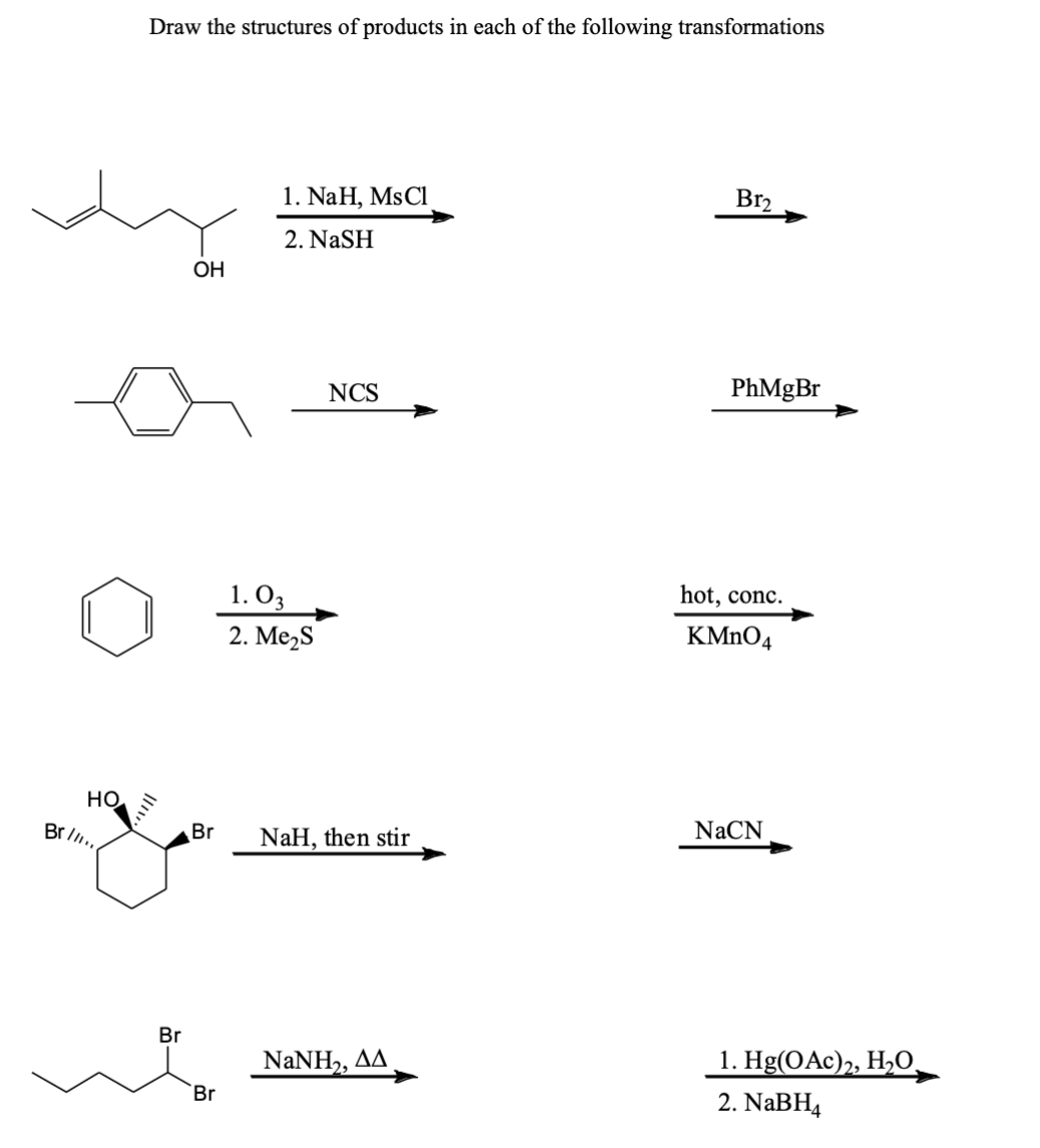 НО.
Br II...
Draw the structures of products in each of the following transformations
Br
OH
Br
Br
1. NaH, Ms Cl
2. NASH
1.03
2. Me₂S
NCS
NaH, then stir
NaNH,, AA
B1₂
PhMgBr
hot, conc.
KMnO4
NaCN
1. Hg(OAc)2, H₂O
2. NaBH4