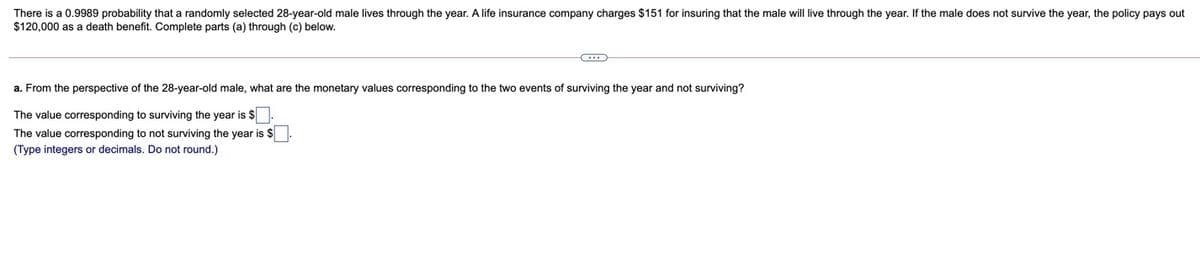 There is a 0.9989 probability that a randomly selected 28-year-old male lives through the year. A life insurance company charges $151 for insuring that the male will live through the year. If the male does not survive the year, the policy pays out
$120,000 as a death benefit. Complete parts (a) through (c) below.
a. From the perspective of the 28-year-old male, what are the monetary values corresponding to the two events of surviving the year and not surviving?
The value corresponding to surviving the year is $
The value corresponding to not surviving the year is $
(Type integers or decimals. Do not round.)
