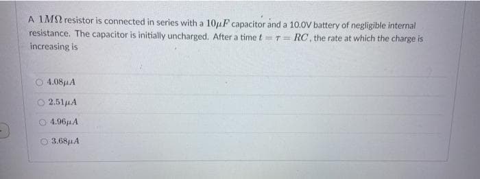 A 1M resistor is connected in series with a 10uF capacitor and a 10.0V battery of negligible internal
resistance. The capacitor is initially uncharged. After a time t =T= RC, the rate at which the charge is
increasing is
%3D
4.081A
2.51uA
O 4.96HA
O 3.681A
