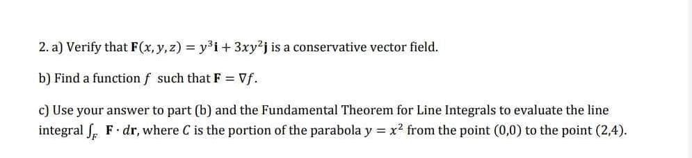 2. a) Verify that F(x, y, z) = y³i + 3xy2j is a conservative vector field.
b) Find a function f such that F = Vf.
c) Use your answer to part (b) and the Fundamental Theorem for Line Integrals to evaluate the line
integral f F dr, where C is the portion of the parabola y = x² from the point (0,0) to the point (2,4).