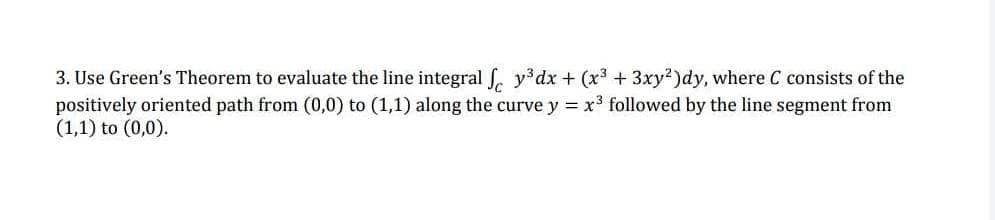 3. Use Green's Theorem to evaluate the line integral fy³dx + (x³ + 3xy2)dy, where C consists of the
positively oriented path from (0,0) to (1,1) along the curve y = x³ followed by the line segment from
(1,1) to (0,0).