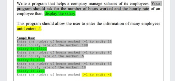 Write a program that helps a company manage salaries of its employees. Your
program should ask for the number of hours worked and the hourly rate of an
employee than, display the salary.
This program should allow the user to enter the information of many employees
until enters -1.
Sample Run:
Enter the number of hours worked (-1 to end): 32
Enter hourly rate of the worker: 100
Balary is 03200
Enter the number of hours Worked (-1 to end) : 40
Enter hourly rate of the worker: 5
Balary is 3200
Enter the number of hours worked (-1 to end): 42
Enter hourly rate of the worker: 10
Salary is 0420
Enter the number of hours worked (-1 to end) : -1
