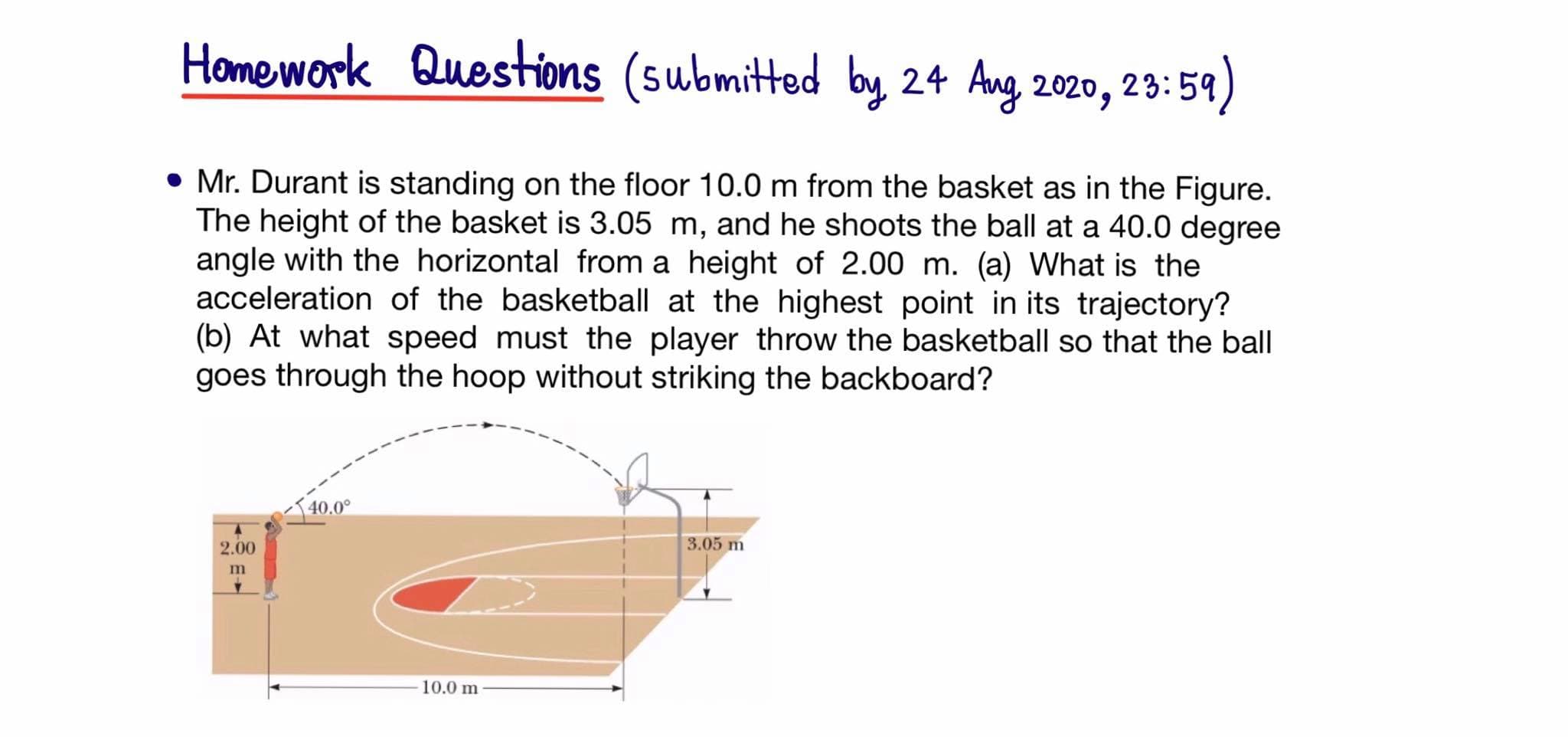 Homework Questions (submitted by 24 Ang 2020,
23:59)
• Mr. Durant is standing on the floor 10.0 m from the basket as in the Figure.
The height of the basket is 3.05 m, and he shoots the ball at a 40.0 degree
angle with the horizontal from a height of 2.00 m. (a) What is the
acceleration of the basketball at the highest point in its trajectory?
(b) At what speed must the player throw the basketball so that the ball
goes through the hoop without striking the backboard?
40.0°
2.00
3.05 m
10.0 m
