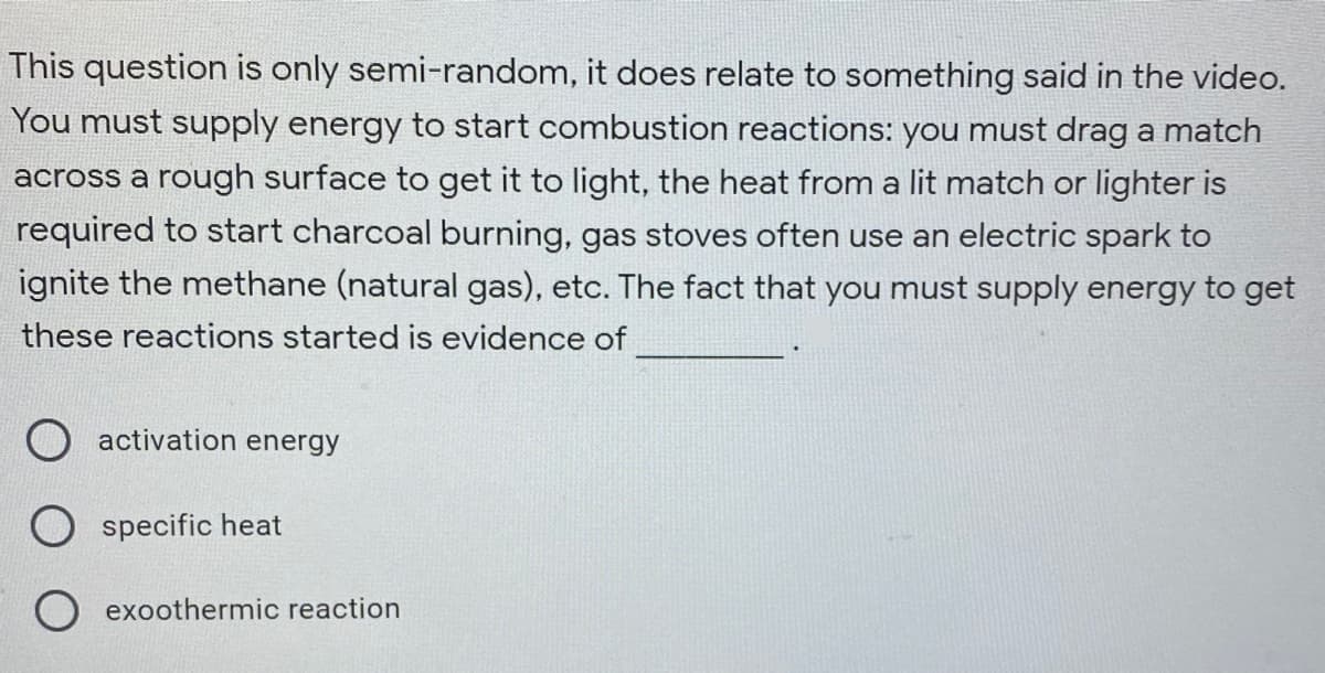 This question is only semi-random, it does relate to something said in the video.
You must supply energy to start combustion reactions: you must drag a match
across a rough surface to get it to light, the heat from a lit match or lighter is
required to start charcoal burning, gas stoves often use an electric spark to
ignite the methane (natural gas), etc. The fact that you must supply energy to get
these reactions started is evidence of
activation energy
specific heat
exoothermic reaction
