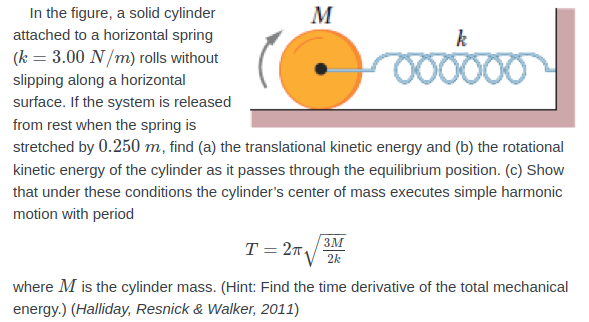 In the figure, a solid cylinder
M
attached to a horizontal spring
k
(k = 3.00 N/m) rolls without
00000
slipping along a horizontal
surface. If the system is released
from rest when the spring is
stretched by 0.250 m, find (a) the translational kinetic energy and (b) the rotational
kinetic energy of the cylinder as it passes through the equilibrium position. (c) Show
that under these conditions the cylinder's center of mass executes simple harmonic
motion with period
3M
T = 2n.
2k
where M is the cylinder mass. (Hint: Find the time derivative of the total mechanical
energy.) (Halliday, Resnick & Walker, 2011)
