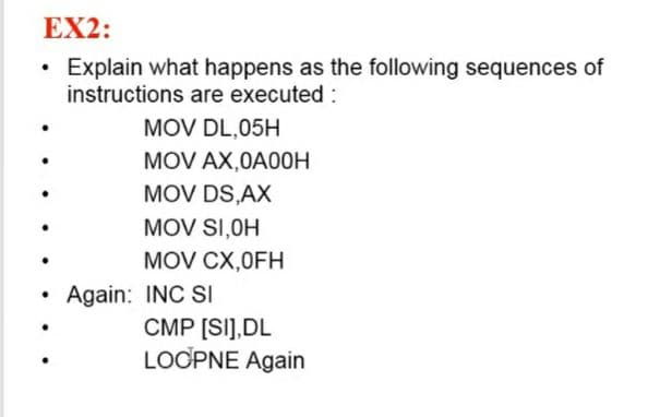 EX2:
• Explain what happens as the following sequences of
instructions are executed :
MOV DL,05H
MOV AX,0A00H
MOV DS,AX
MOV SI,OH
MOV CX,0FH
Again: INC SI
CMP [SI],DL
LOCPNE Again
