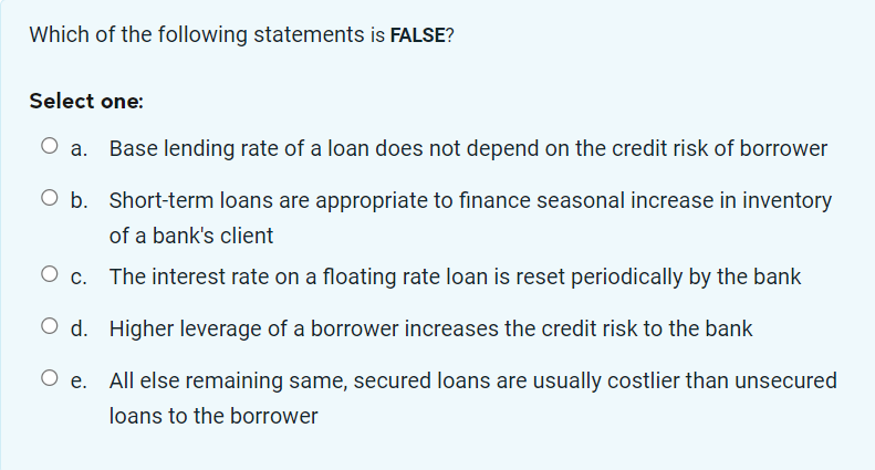 Which of the following statements is FALSE?
Select one:
Base lending rate of a loan does not depend on the credit risk of borrower
Short-term loans are appropriate to finance seasonal increase in inventory
of a bank's client
The interest rate on a floating rate loan is reset periodically by the bank
O d. Higher leverage of a borrower increases the credit risk to the bank
O e.
All else remaining same, secured loans are usually costlier than unsecured
loans to the borrower