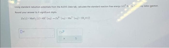 Using standard reduction potentials from the ALEKS Data tab, calculate the standard reaction free energy AG" for the feng redox reaction.
Round your answer to 4 significant digits.
Zn (s) + MnO, (s) + 4H (aq) → Zn (aq) +Mn³ (aq) +2H₂0 (/)
DA
D.P
X