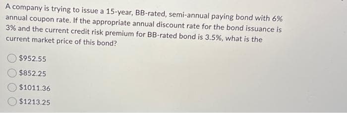 A company is trying to issue a 15-year, BB-rated, semi-annual paying bond with 6%
annual coupon rate. If the appropriate annual discount rate for the bond issuance is
3% and the current credit risk premium for BB-rated bond is 3.5%, what is the
current market price of this bond?
$952.55
$852.25
$1011.36
$1213.25