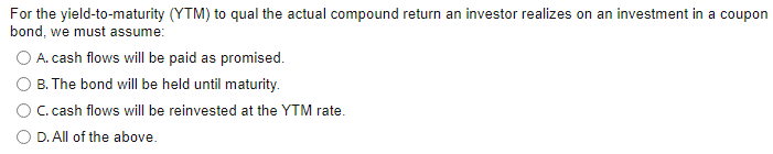 For the yield-to-maturity (YTM) to qual the actual compound return an investor realizes on an investment in a coupon
bond, we must assume:
O A. cash flows will be paid as promised.
B. The bond will be held until maturity.
C. cash flows will be reinvested at the YTM rate.
D. All of the above.