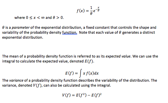 where 0 x < oo and 0> 0.
e is a parameter of the exponential distribution, a fixed constant that controls the shape and
variability of the probability density function. Note that each value of e generates a distinct
exponential distribution
The mean of a probability density function is referred to as its expected value. We can use the
integral to calculate the expected value, denoted E(f)
E(f)xf(x)dx
The variance of a probability density function describes the variability of the distribution. The
variance, denoted V(f), can also be calculated using the integral
v) Ef2)-E)

