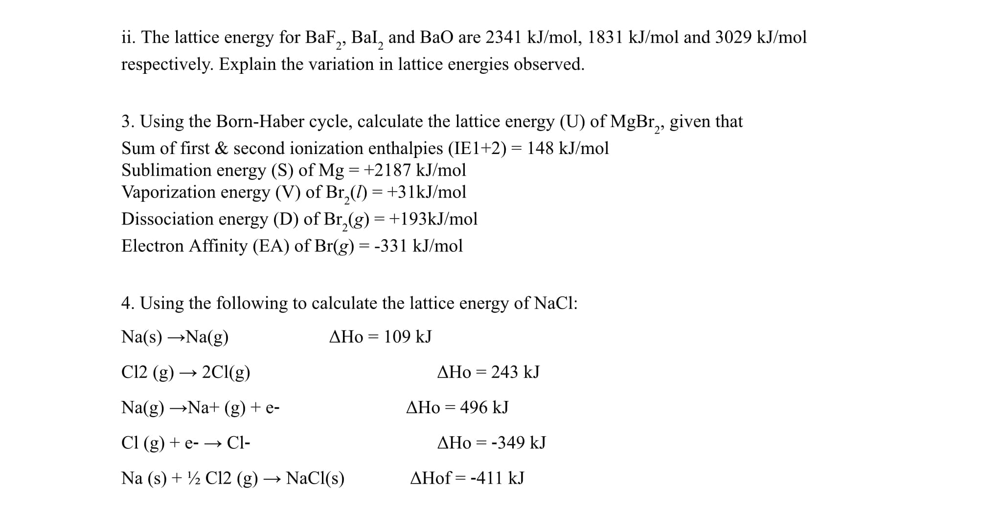 ii. The lattice energy for BaF,, Bal, and BaO are 2341 kJ/mol, 1831 kJ/mol and 3029 kJ/mol
respectively. Explain the variation in lattice energies observed.
3. Using the Born-Haber cycle, calculate the lattice energy (U) of MgBr,, given that
Sum of first & second ionization enthalpies (IE1+2)= 148 kJ/mol
Sublimation energy (S) of Mg =+2187 kJ/mol
Vaporization energy (V) of Br,() =+31KJ/mol
Dissociation energy (D) of Br,(g) =+193KJ/mol
Electron Affinity (EA) of Br(g) = -331 kJ/mol
29
4. Using the following to calculate the lattice energy of NaCl:
Na(s) →Na(g)
AHo = 109 kJ
%3|
C12 (g) → 2C1(g)
AHo = 243 kJ
Na(g) →Na+ (g) + e-
AHo = 496 kJ
