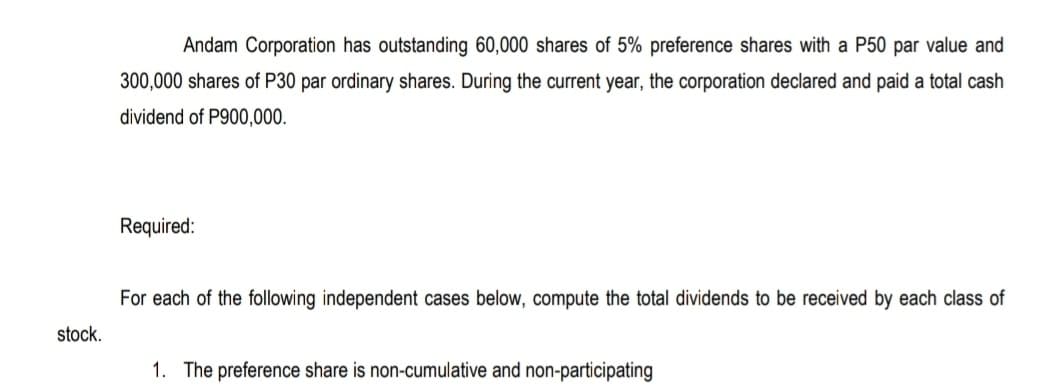 Andam Corporation has outstanding 60,000 shares of 5% preference shares with a P50 par value and
300,000 shares of P30 par ordinary shares. During the current year, the corporation declared and paid a total cash
dividend of P900,000.
Required:
For each of the following independent cases below, compute the total dividends to be received by each class of
stock.
1. The preference share is non-cumulative and non-participating

