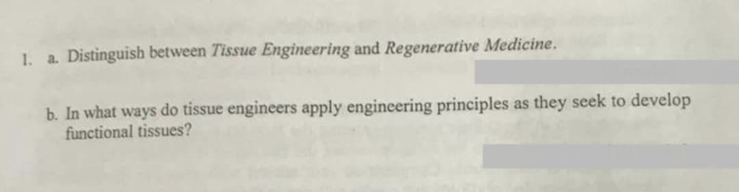 1. a. Distinguish between Tissue Engineering and Regenerative Medicine.
b. In what ways do tissue engineers apply engineering principles as they seek to develop
functional tissues?
