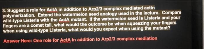 3. Suggest a role for ActA in addition to Arp2/3 complex mediated actin
polymerization. Extend the watermelon seed analogy used in the lecture. Compare
wild-type Listeria with the ActA mutant. If the watermelon seed is Listeria and your
fingers are a comet tail, what would the outcome be when squeezing your fingers
when using wild-type Listeria, what would you expect when using the mutant?
Answer Here: One role for ActA in addition to Arp2/3 complex mediation
