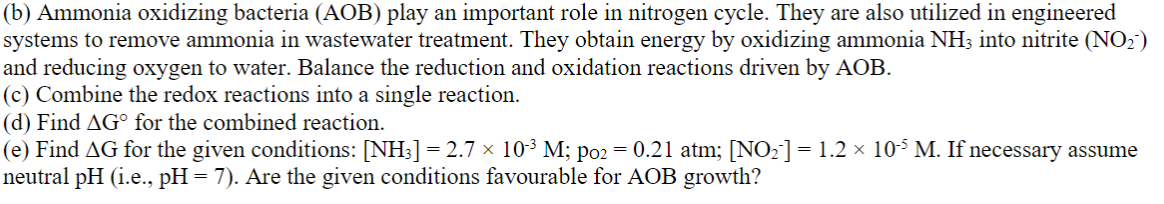 (b) Ammonia oxidizing bacteria (AOB) play an important role in nitrogen cycle. They are also utilized in engineered
systems to remove ammonia in wastewater treatment. They obtain energy by oxidizing ammonia NH3 into nitrite (NO2)
and reducing oxygen to water. Balance the reduction and oxidation reactions driven by AOB.
(c) Combine the redox reactions into a single reaction.
(d) Find AG° for the combined reaction.
(e) Find AG for the given conditions: [NH3] = 2.7 × 10³ M; po2 = 0.21 atm; [NO2]= 1.2 × 10³ M. If necessary assume
neutral pH (i.e., pH = 7). Are the given conditions favourable for AOB growth?
