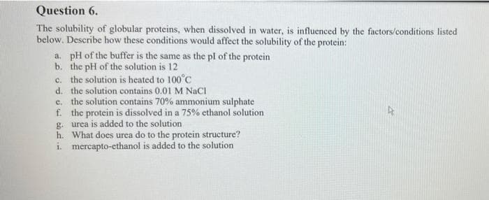 Question 6.
The solubility of globular proteins, when dissolved in water, is influenced by the factors/conditions listed
below. Describe how these conditions would affect the solubility of the protein:
a. pH of the buffer is the same as the pl of the protein
b. the pH of the solution is 12
c. the solution is heated to 100°C
d. the solution contains 0.01 M NaCI
c. the solution contains 70% ammonium sulphate
f. the protein is dissolved in a 75% cthanol solution
g. urea is added to the solution
h. What does urea do to the protein structure?
i. mercapto-ethanol is added to the solution
