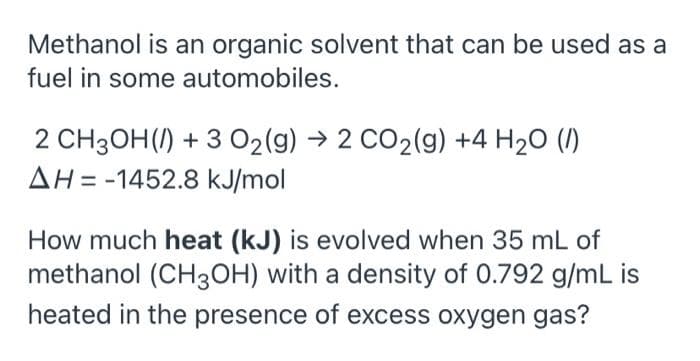 Methanol is an organic solvent that can be used as a
fuel in some automobiles.
2 CH3OH() + 3 02(g) → 2 CO2(g) +4 H20 (/)
AH = -1452.8 kJ/mol
How much heat (kJ) is evolved when 35 mL of
methanol (CH3OH) with a density of 0.792 g/mL
heated in the presence of excess oxygen gas?
