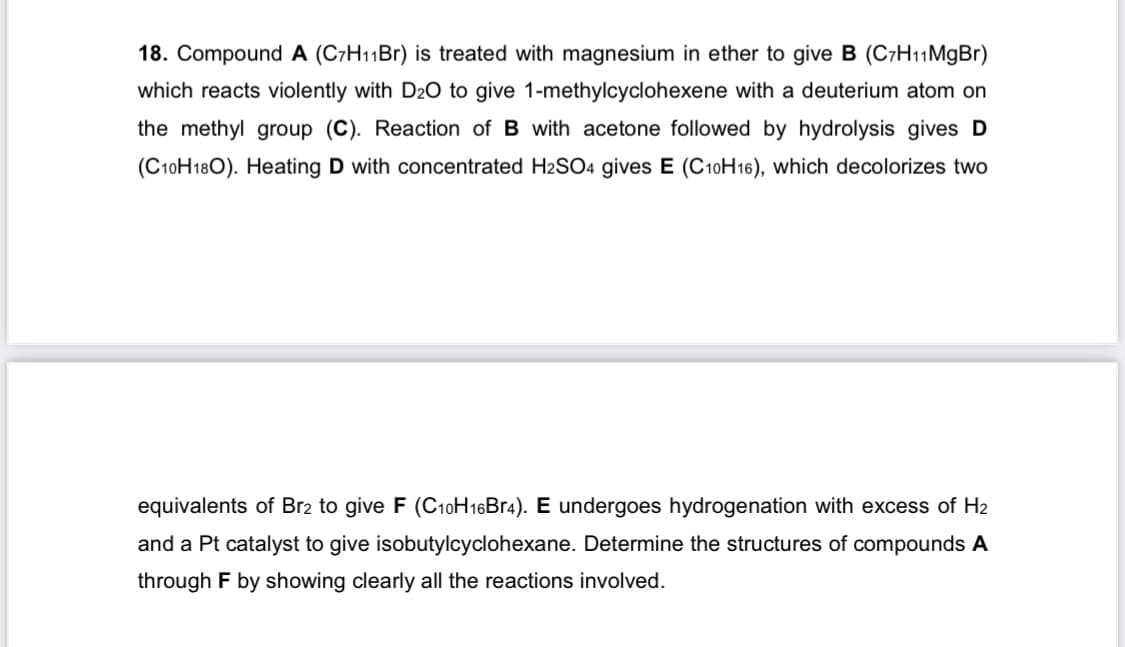 18. Compound A (C7H₁1Br) is treated with magnesium in ether to give B (C7H11MgBr)
which reacts violently with D2O to give 1-methylcyclohexene with a deuterium atom on
the methyl group (C). Reaction of B with acetone followed by hydrolysis gives D
(C10H180). Heating D with concentrated H2SO4 gives E (C10H16), which decolorizes two
equivalents of Br2 to give F (C10H16Br4). E undergoes hydrogenation with excess of H₂
and a Pt catalyst to give isobutylcyclohexane. Determine the structures of compounds A
through F by showing clearly all the reactions involved.