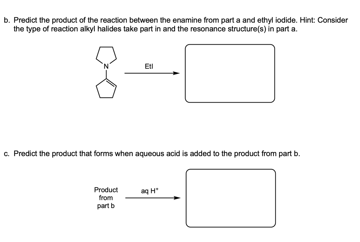 b. Predict the product of the reaction between the enamine from part a and ethyl iodide. Hint: Consider
the type of reaction alkyl halides take part in and the resonance structure(s) in part a.
Etl
c. Predict the product that forms when aqueous acid is added to the product from part b.
Product
from
part b
aq H+