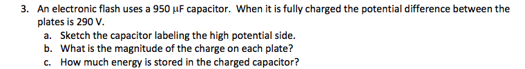 3. An electronic flash uses a 950 µF capacitor. When it is fully charged the potential difference between the
plates is 290 V.
a. Sketch the capacitor labeling the high potential side.
b. What is the magnitude of the charge on each plate?
How much energy is stored in the charged capacitor?
