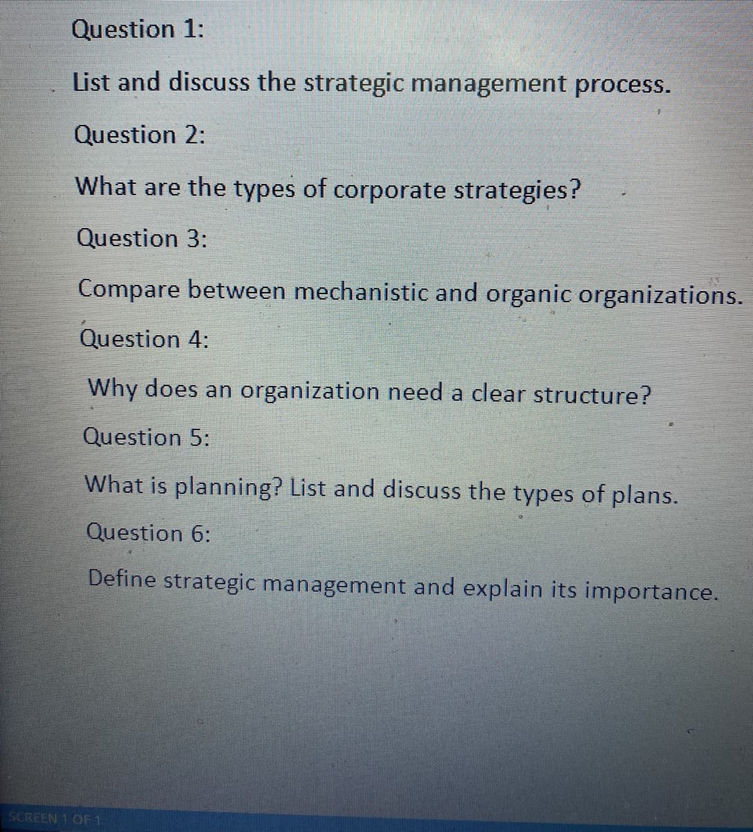 Question 1:
List and discuss the strategic management process.
Question 2:
What are the types of corporate strategies?
Question 3:
Compare between mechanistic and organic organizations.
Question 4:
Why does an organization need a clear structure?
Question 5:
What is planning? List and discuss the types of plans.
Question 6:
Define strategic management and explain its importance.
SCREEN 1 OF 1
