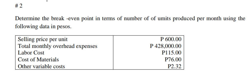 # 2
Determine the break -even point in terms of number of of umits produced per month using the
following data in pesos.
Selling price per unit
Total monthly overhead expenses
P 600.00
P 428,000.00
Labor Cost
P115.00
Cost of Materials
P76.00
Other variable costs
P2.32
%23
