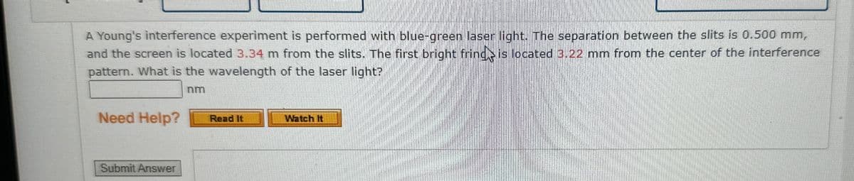 A Young's interference experiment is performed with blue-green laser light. The separation between the slits is 0.500 mm,
and the screen is located 3.34 m from the slits. The first bright frind is located 3.22 mm from the center of the interference
pattern. What is the wavelength of the laser light?
nm
Need Help?
Submit Answer
Read It
Watch It