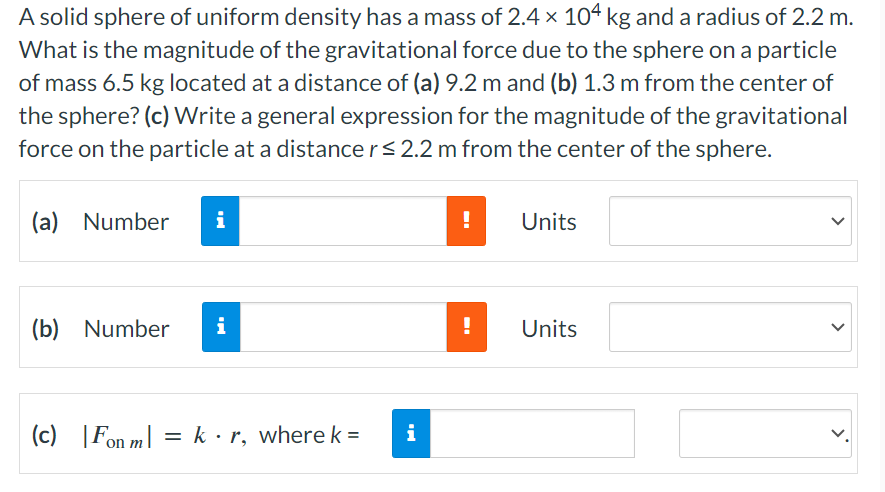 A solid sphere of uniform density has a mass of 2.4 × 104 kg and a radius of 2.2 m.
What is the magnitude of the gravitational force due to the sphere on a particle
of mass 6.5 kg located at a distance of (a) 9.2 m and (b) 1.3 m from the center of
the sphere? (c) Write a general expression for the magnitude of the gravitational
force on the particle at a distance r≤ 2.2 m from the center of the sphere.
(a) Number
i
(b) Number
i
(c) Fon m = kr, where k =
i
!
Units
!
Units
>
>