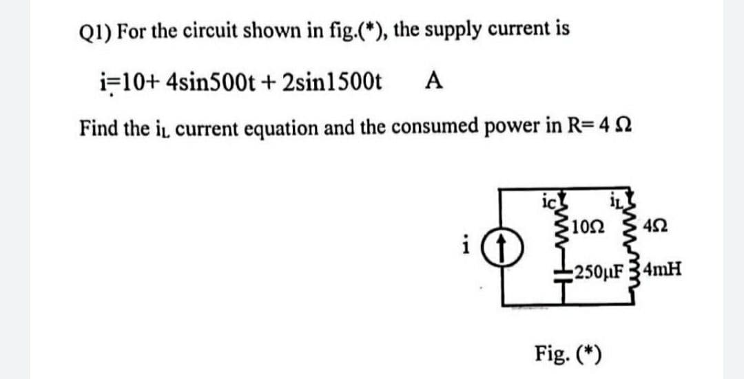 Q1) For the circuit shown in fig.(*), the supply current is
i=10+ 4sin500t + 2sin1500t
A
Find the i, current equation and the consumed power in R=4
1052
452
i
250μF 34mH
Fig. (*)