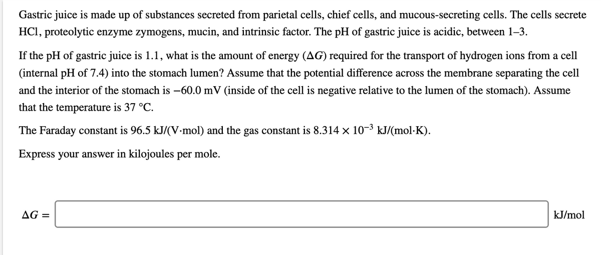 Gastric juice is made up of substances secreted from parietal cells, chief cells, and mucous-secreting cells. The cells secrete
HCI, proteolytic enzyme zymogens, mucin, and intrinsic factor. The pH of gastric juice is acidic, between 1–3.
If the pH of gastric juice is 1.1, what is the amount of energy (AG) required for the transport of hydrogen ions from a cell
(internal pH of 7.4) into the stomach lumen? Assume that the potential difference across the membrane separating the cell
and the interior of the stomach is –60.0 mV (inside of the cell is negative relative to the lumen of the stomach). Assume
that the temperature is 37 °C.
The Faraday constant is 96.5 kJ/(V-mol) and the gas constant is 8.314 x 10-3 kJ/(mol·K).
Express your answer in kilojoules per mole.
AG =
kJ/mol
