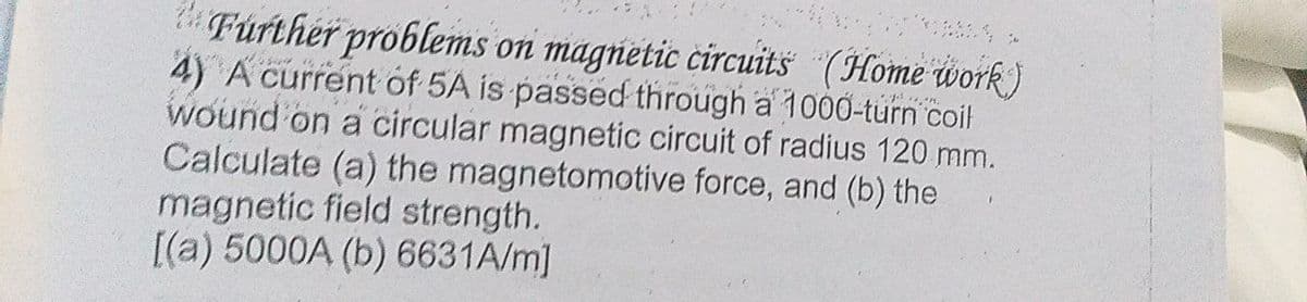 Further problems on magnetic circuits (Home work)
4) A current of 5A is passed through a 1000-turn coit
wound on a circular magnetic circuit of radius 120 mm.
Calculate (a) the magnetomotive force, and (b) the
magnetic field strength.
[(a) 5000A (b) 6631A/m]
