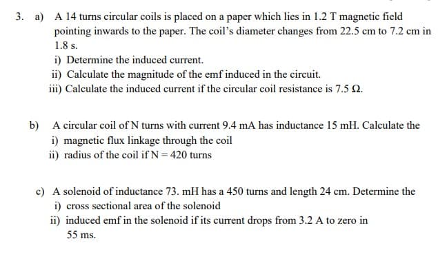 3. a) A 14 turns circular coils is placed on a paper which lies in 1.2 T magnetic field
pointing inwards to the paper. The coil's diameter changes from 22.5 cm to 7.2 cm in
1.8 s.
i) Determine the induced current.
ii) Calculate the magnitude of the emf induced in the circuit.
iii) Calculate the induced current if the circular coil resistance is 7.5 2.
b) A circular coil of N turns with current 9.4 mA has inductance 15 mH. Calculate the
i) magnetic flux linkage through the coil
ii) radius of the coil if N = 420 turns
c) A solenoid of inductance 73. mH has a 450 turns and length 24 cm. Determine the
i) cross sectional area of the solenoid
ii) induced emf in the solenoid if its current drops from 3.2 A to zero in
55 ms.
