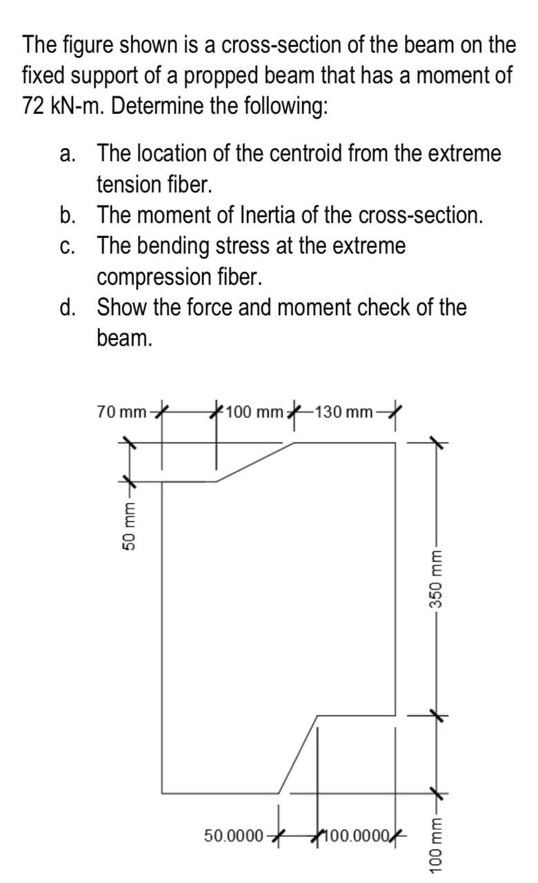 The figure shown is a cross-section of the beam on the
fixed support of a propped beam that has a moment of
72 kN-m. Determine the following:
a. The location of the centroid from the extreme
tension fiber.
The moment of Inertia of the cross-section.
The bending stress at the extreme
compression fiber.
d. Show the force and moment check of the
beam.
b.
c.
70 mm
50 mm-
100 mm:
50.0000
130 mm-
100.0000
-350 mm-
100 mm-