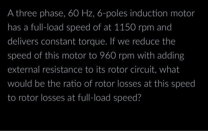 A three phase, 60 Hz, 6-poles induction motor
has a full-load speed of at 1150 rpm and
delivers constant torque. If we reduce the
speed of this motor to 960 rpm with adding
external resistance to its rotor circuit, what
would be the ratio of rotor losses at this speed
to rotor losses at full-load speed?