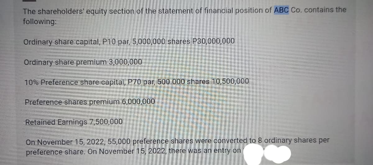The shareholders' equity section of the statement of financial position of ABC Co. contains the
following:
Ordinary share capital, P10 par, 5,000,000 shares P30,000,000
Ordinary share premium 3,000,000
10% Preference share capital, P70 par, 500.000 shares 10,500,000
Preference shares premium 6,000,000
Retained Earnings 7,500,000
On November 15, 2022, 55,000 preference shares were converted to 8 ordinary shares per
preference share. On November 15, 2022, there was an entry on