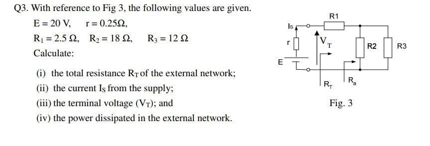 Q3. With reference to Fig 3, the following values are given.
E = 20 V,
r = 0.2592,
R₁ = 2.52,
R₂ = 18 22,
Calculate:
R3 = 12 92
(i) the total resistance RT of the external network;
(ii) the current Is from the supply;
(iii) the terminal voltage (VT); and
(iv) the power dissipated in the external network.
E
R1
R₁ R₂
Fig. 3
R2
R3
