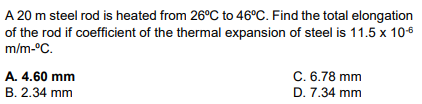 A 20 m steel rod is heated from 26°C to 46°C. Find the total elongation
of the rod if coefficient of the thermal expansion of steel is 11.5 x 10-6
m/m-°C.
A. 4.60 mm
B. 2.34 mm
C. 6.78 mm
D. 7.34 mm