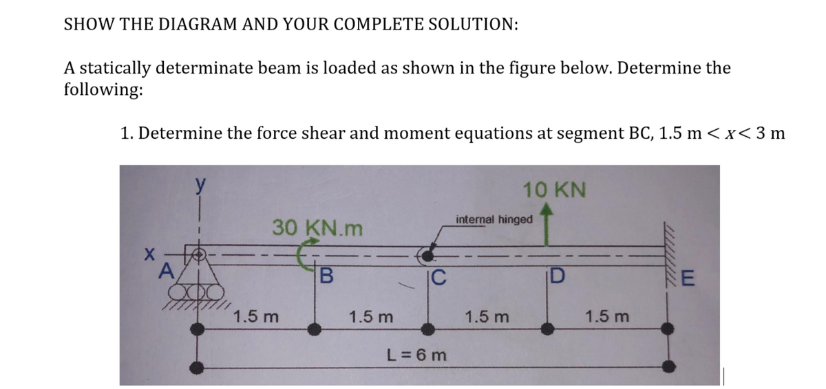 SHOW THE DIAGRAM AND YOUR COMPLETE SOLUTION:
A statically determinate beam is loaded as shown in the figure below. Determine the
following:
1. Determine the force shear and moment equations at segment BC, 1.5 m < x < 3 m
X
A
30 KN.m
1.5 m
B
1.5 m
IC
L=6m
10 KN
internal hinged
1.5 m
U
1.5 m
E