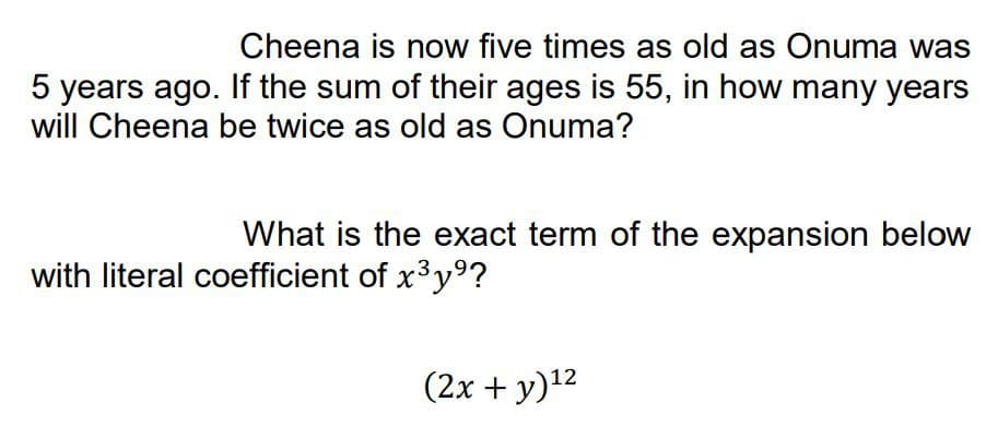 Cheena is now five times as old as Onuma was
5 years ago. If the sum of their ages is 55, in how many years
will Cheena be twice as old as Onuma?
What is the exact term of the expansion below
with literal coefficient of x³y⁹?
(2x + y) ¹²