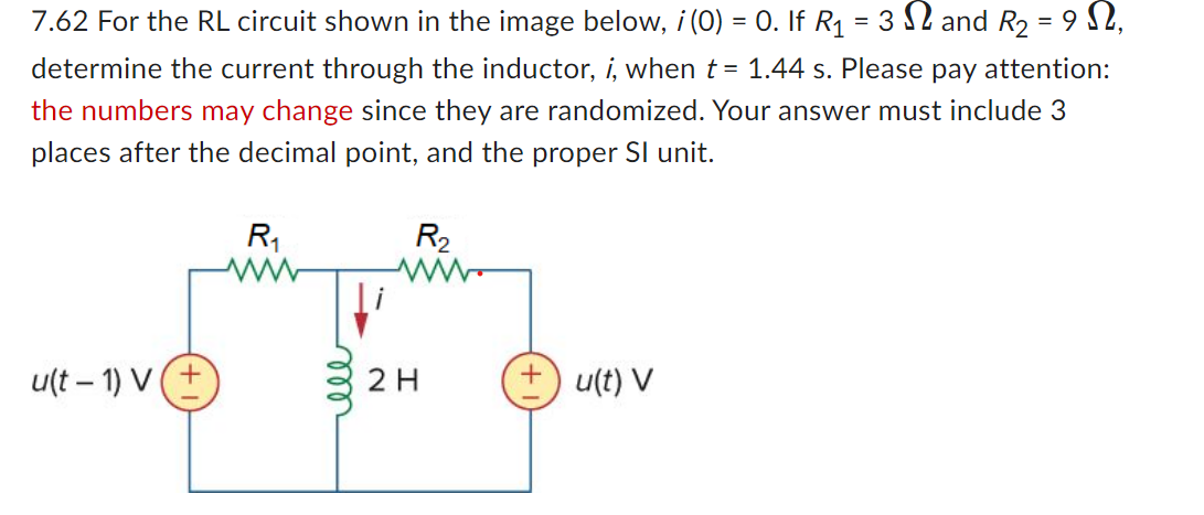 7.62 For the RL circuit shown in the image below, i (0) = 0. If R₁ = 3√ and R₂ = 9,
determine the current through the inductor, i, when t = 1.44 s. Please pay attention:
the numbers may change since they are randomized. Your answer must include 3
places after the decimal point, and the proper Sl unit.
u(t-1) V(+
R₁
elle
R₂
2 H
+ u(t) V