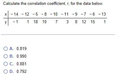 Calculate the correlation coefficient, r, for the data below.
x - 14
X 14
-12
12-5-8-10-11
-5
-8
-9 -7 -6 -13
y
1
1 18 10
7 3
8
8 12 15
1
O A. 0.819
O B. 0.990
OC. 0.881
O D. 0.792